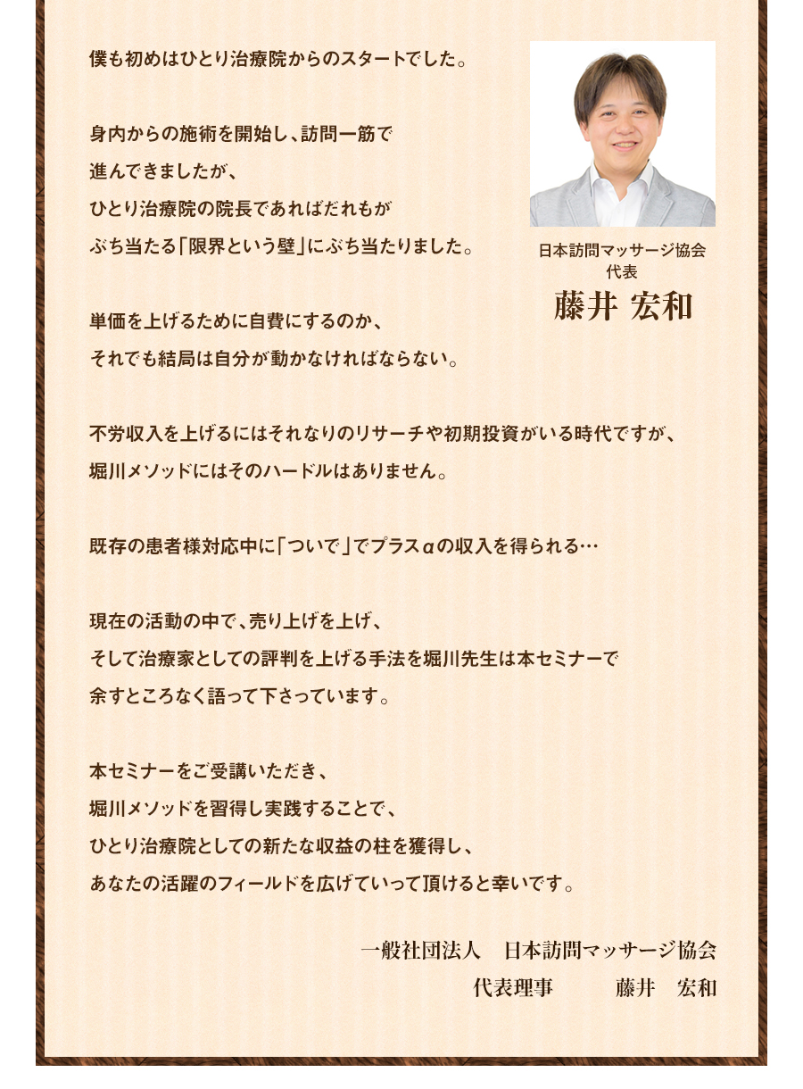 僕も初めはひとり治療院からのスタートでした。身内からの施術を開始し、訪問一筋で進んできましたが、ひとり治療院の院長であればだれもがぶち当たる「限界という壁」にぶち当たりました。単価を上げるために自費にするのか、それでも結局は自分が動かなければならない。不労収入を上げるにはそれなりのリサーチや初期投資がいる時代ですが、堀川メソッドにはそのハードルはありません。既存の患者様対応中に「ついで」でプラスαの収入を得られる…現在の活動の中で、売り上げを上げ、そして治療家としての評判を上げる手法を堀川先生は本セミナーで余すところなく語って下さっています。本セミナーをご受講いただき、堀川メソッドを習得し実践することで、ひとり治療院としての新たな収益の柱を獲得し、あなたの活躍のフィールドを広げていって頂けると幸いです。 一般社団法人 日本訪問マッサージ協会 代表理事 藤井 宏和