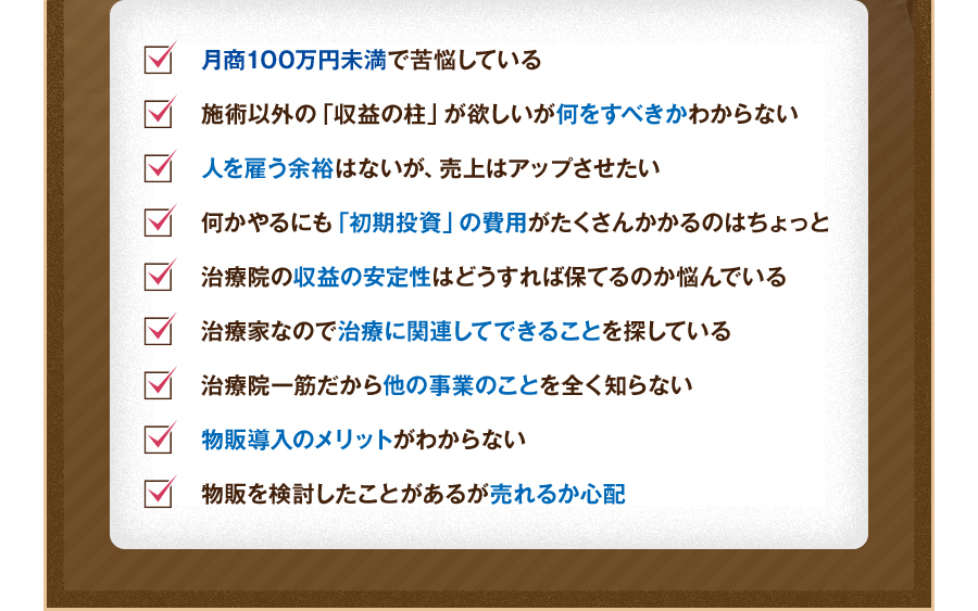 月商100万円未満で苦悩している。施術以外の「収益の柱」が欲しいが何をすべきかわからない。人を雇う余裕はないが、売上はアップさせたい。何かやるにも「初期投資」の費用がたくさんかかるのはちょっと。治療院の収益の安定性はどうすれば保てるのか悩んでいる。治療家なので治療に関連してできることを探している。治療院一筋だから他の事業のことを全く知らない。物販導入のメリットがわからない。物販を検討したことがあるが売れるか心配。