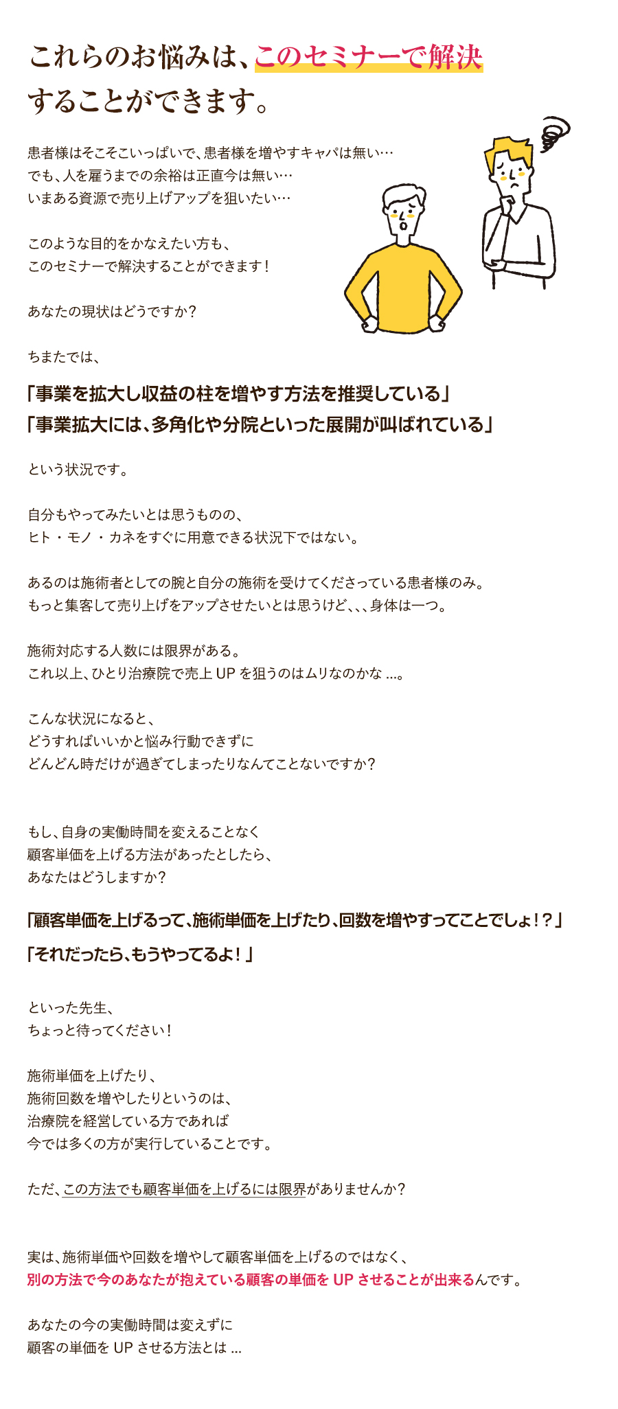 これらのお悩みは、このセミナーで解決することができます。患者様はそこそこいっぱいで、患者様を増やすキャパは無い…でも、人を雇うまでの余裕は正直今は無い…いまある資源で売り上げアップを狙いたい…このような目的をかなえたい方も、このセミナーで解決することができます！あなたの現状はどうですか？ちまたでは、「事業を拡大し収益の柱を増やす方法を推奨している」「事業拡大には、多角化や分院といった展開が叫ばれている」という状況です。自分もやってみたいとは思うものの、ヒト・モノ・カネをすぐに用意できる状況下ではない。あるのは施術者としての腕と自分の施術を受けてくださっている患者様のみ。もっと集客して売り上げをアップさせたいとは思うけど、、、身体は一つ。施術対応する人数には限界がある。これ以上、ひとり治療院で売上UPを狙うのはムリなのかな...。こんな状況になると、どうすればいいかと悩み行動できずにどんどん時だけが過ぎてしまったりなんてことないですか？もし、自身の実働時間を変えることなく顧客単価を上げる方法があったとしたら、あなたはどうしますか？「顧客単価を上げるって、施術単価を上げたり、回数を増やすってことでしょ！？」「それだったら、もうやってるよ！」といった先生、ちょっと待ってください！施術単価を上げたり、施術回数を増やしたりというのは、治療院を経営している方であれば今では多くの方が実行していることです。ただ、この方法でも顧客単価を上げるには限界がありませんか？実は、施術単価や回数を増やして顧客単価を上げるのではなく、別の方法で今のあなたが抱えている顧客の単価をUPさせることが出来るんです。あなたの今の実働時間は変えずに顧客の単価をUPさせる方法とは...