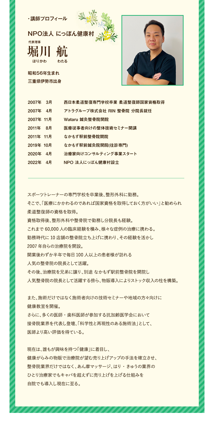 NPO法人 にっぽん健康村 代表理事 堀川 航（ほりかわ わたる）昭和56年生まれ。三重県伊勢市出身。2007年3月、西日本柔道整復専門学校卒業 柔道整復師国家資格取得。2007年4月、アトラグループ株式会社 RIN 整骨院 分院長就任。2007年11月、Wataru 鍼灸整骨院開院。2011年8月、医療従事者向けの整体技術セミナー開講。2011年11月、なかもず駅前整骨院開院。2019年10月、なかもず駅前鍼灸院開院(往診専門)。2020年4月、治療家向けコンサルティング事業スタート。2022年4月、NPO 法人にっぽん健康村設立 従業員数は総勢200名超え。スポーツトレーナーの専門学校を卒業後、整形外科に勤務。そこで、「医療にかかわるのであれば国家資格を取得しておく方がいい」と勧められ柔道整復師の資格を取得。資格取得後、整形外科や整骨院で勤務し分院長も経験。7年間で60,000人の臨床経験を積み、様々な症例の治療に携わる。勤務時代に10店舗の整骨院立ち上げに携わり、その経験を活かし2007年自らの治療院を開設。開業後わずか半年で毎日100人以上の患者様が訪れる人気の整骨院の院長として活躍。その後、治療院を兄弟に譲り、別途 なかもず駅前整骨院を開院し人気整骨院の院長として活躍する傍ら、物販導入によりストック収入の柱を構築。また、施術だけではなく施術者向けの技術セミナーや地域の方々向けに健康教室を開催。さらに、多くの医師・歯科医師が参加する抗加齢医学会において接骨院業界を代表し登壇、「科学性と再現性のある施術法」として、医師より高い評価を得ている。現在は、誰もが興味を持つ「健康」に着目し、健康がらみの物販で治療院が望む売り上げアップの手法を確立させ、整骨院業界だけではなく、あん摩マッサージ、はり・きゅうの業界のひとり治療家でもキャパを超えずに売り上げを上げる仕組みを自院でも導入し現在に至る。