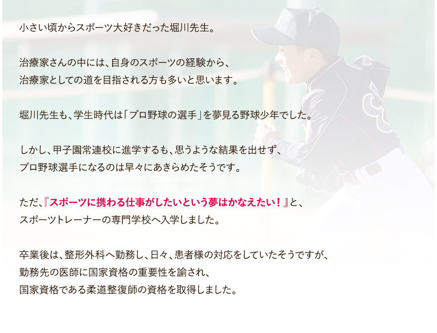 小さい頃からスポーツ大好きだった堀川先生。治療家さんの中には、自身のスポーツの経験から、治療家としての道を目指される方も多いと思います。堀川先生も、学生時代は「プロ野球の選手」を夢見る野球少年でした。しかし、甲子園常連校に進学するも、思うような結果を出せず、プロ野球選手になるのは早々にあきらめたそうです。ただ、『スポーツに携わる仕事がしたいという夢はかなえたい！』と、スポーツトレーナーの専門学校へ入学しました。卒業後は、整形外科へ勤務し、日々、患者様の対応をしていたそうですが、勤務先の医師に国家資格の重要性を諭され、国家資格である柔道整復師の資格を取得しました。