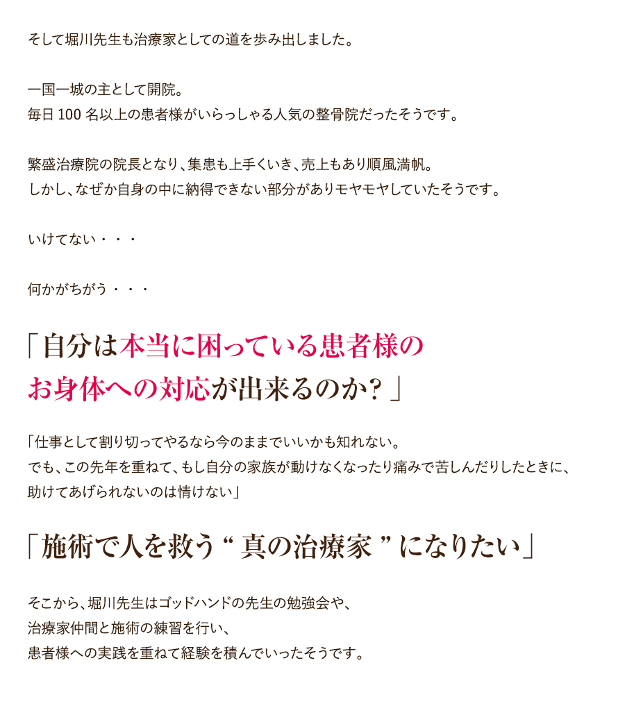 そして堀川先生も治療家としての道を歩み出しました。一国一城の主として開院。毎日100名以上の患者様がいらっしゃる人気の整骨院だったそうです。繁盛治療院の院長となり、集患も上手くいき、売上もあり順風満帆。しかし、なぜか自身の中に納得できない部分がありモヤモヤしていたそうです。いけてない・・・何かがちがう・・・「自分は本当に困っている患者様のお身体への対応が出来るのか？」「仕事として割り切ってやるなら今のままでいいかも知れない。でも、この先年を重ねて、もし自分の家族が動けなくなったり痛みで苦しんだりしたときに、助けてあげられないのは情けない」「施術で人を救う“真の治療家”になりたい」そこから、堀川先生はゴッドハンドの先生の勉強会や、治療家仲間と施術の練習を行い、患者様への実践を重ねて経験を積んでいったそうです。