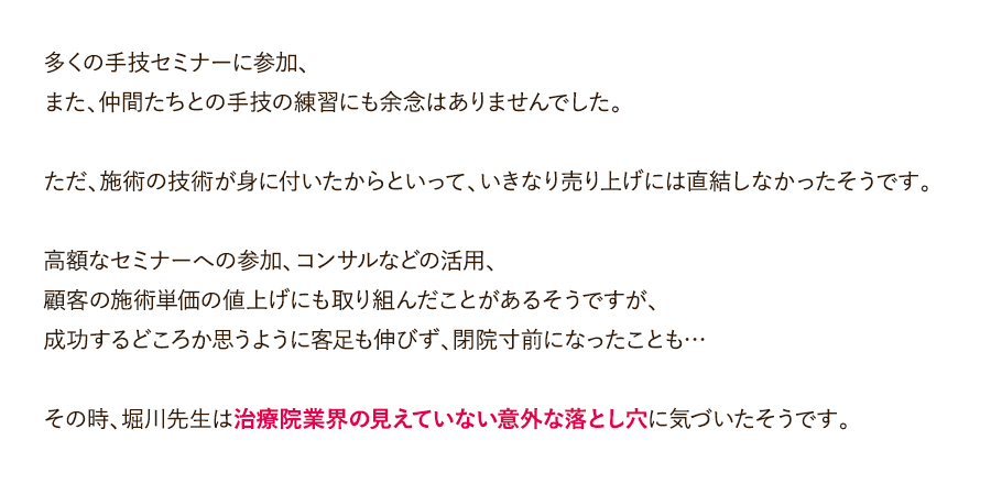 多くの手技セミナーに参加、また、仲間たちとの手技の練習にも余念はありませんでした。施術の技術が身に付いたからといって、いきなり売り上げには直結しなかったそうです。高額なセミナーへの参加、コンサルなどの活用、顧客の施術単価の値上げにも取り組んだことがあるそうですが、成功するどころか思うように客足も伸びず、閉院寸前になったことも…その時、堀川先生は治療院業界の見えていない意外な落とし穴に気づいたそうです。