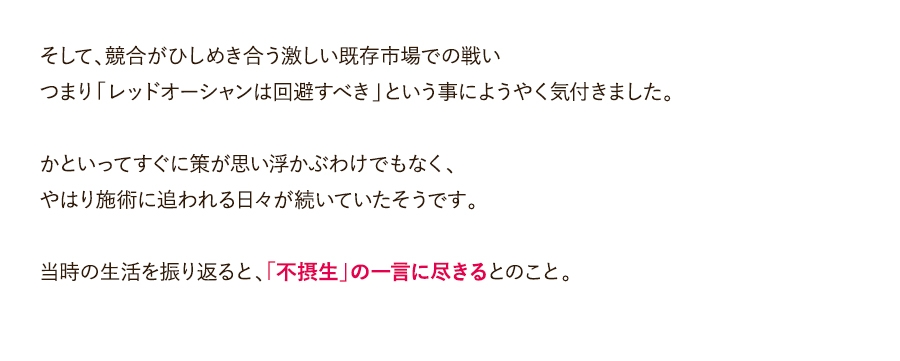 そして、競合がひしめき合う激しい既存市場での戦いつまり「レッドオーシャンは回避すべき」という事にようやく気付きました。かといってすぐに策が思い浮かぶわけでもなく、やはり施術に追われる日々が続いていたそうです。当時の生活を振り返ると、「不摂生」の一言に尽きるとのこと。