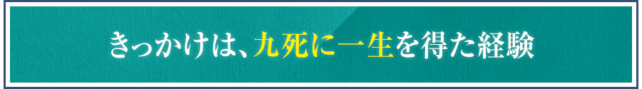 きっかけは、九死に一生を得た経験