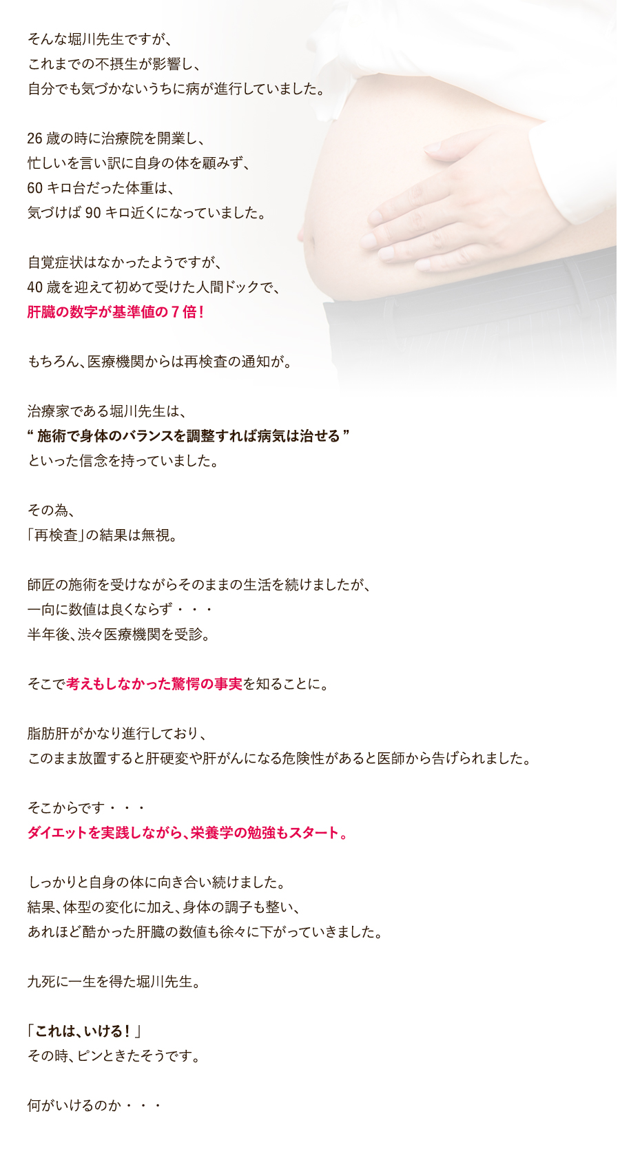 そんな堀川先生ですが、これまでの不摂生が影響し、自分でも気づかないうちに病が進行していました。26歳の時に治療院を開業し、忙しいを言い訳に自身の体を顧みず、60キロ台だった体重は、気づけば90キロ近くになっていました。自覚症状はなかったようですが、40歳を迎えて初めて受けた人間ドックで、肝臓の数字が基準値の7倍！もちろん、医療機関からは再検査の通知が。治療家である堀川先生は、“施術で身体のバランスを調整すれば病気は治せる”といった信念を持っていました。その為、「再検査」の結果は無視。師匠の施術を受けながらそのままの生活を続けましたが、一向に数値は良くならず・・・半年後、渋々医療機関を受診。そこで考えもしなかった驚愕の事実を知ることに。脂肪肝がかなり進行しており、このまま放置すると肝硬変や肝がんになる危険性があると医師から告げられました。そこからです・・・ダイエットを実践しながら、栄養学の勉強もスタート。しっかりと自身の体に向き合い続けました。結果、体型の変化に加え、身体の調子も整い、あれほど酷かった肝臓の数値も徐々に下がっていきました。九死に一生を得た堀川先生。「これは、いける！」その時、ピンときたそうです。何がいけるのか・・・