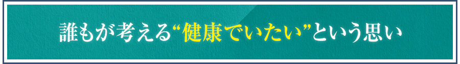 誰もが考える“健康でいたい”という思い