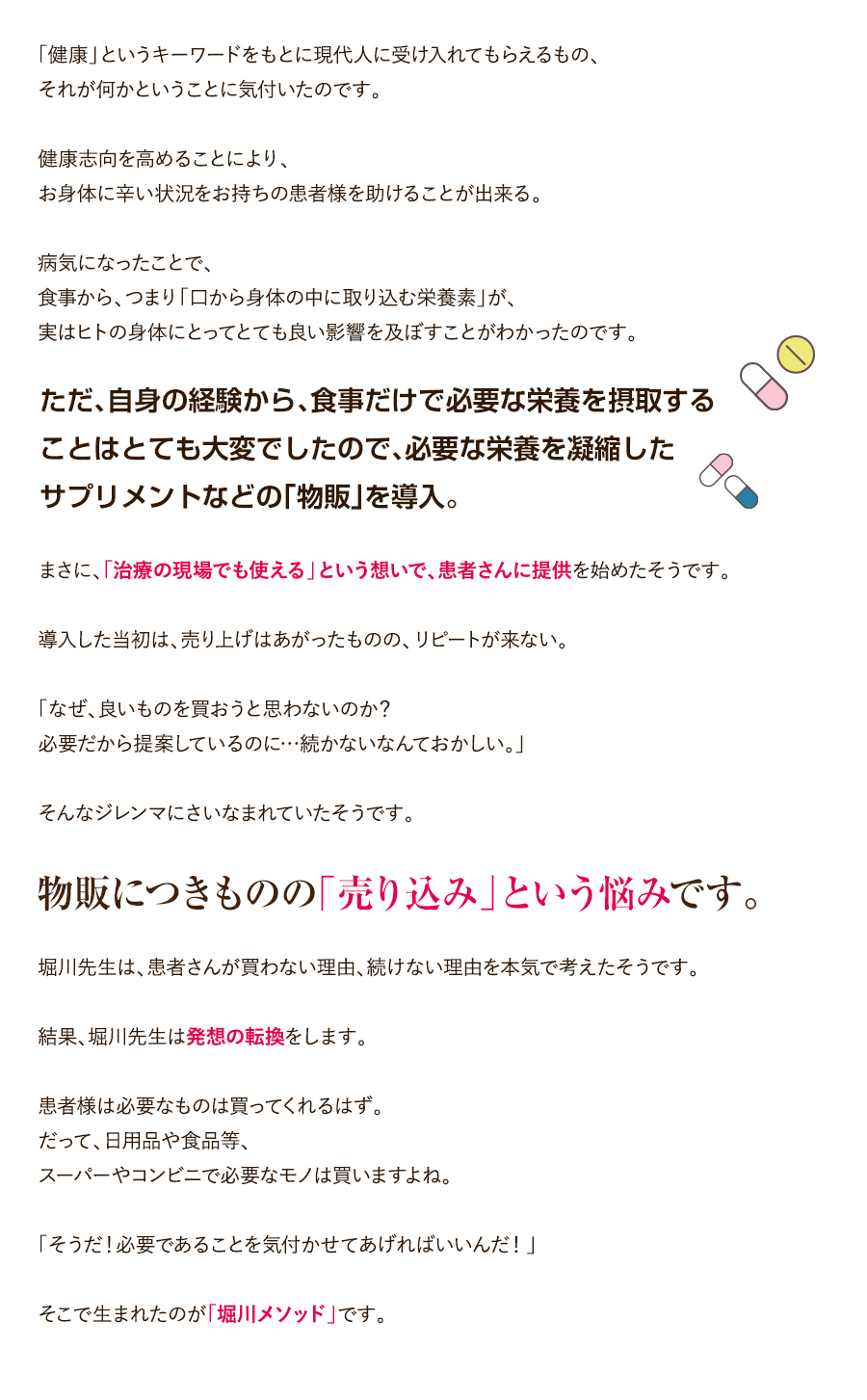 「健康」というキーワードをもとに現代人に受け入れてもらえるもの、それが何かということに気付いたのです。健康志向を高めることにより、お身体に辛い状況をお持ちの患者様を助けることが出来る。病気になったことで、食事から、つまり「口から身体の中に取り込む栄養素」が、実はヒトの身体にとってとても良い影響を及ぼすことがわかったのです。ただ、自身の経験から、食事だけで必要な栄養を摂取することはとても大変でしたので、必要な栄養を凝縮したサプリメントなどの「物販」を導入。まさに、「治療の現場でも使える」という想いで、患者さんに提供を始めたそうです。導入した当初は、売り上げはあがったものの、リピートが来ない。「なぜ、良いものを買おうと思わないのか？必要だから提案しているのに…続かないなんておかしい。」そんなジレンマにさいなまれていたそうです。物販につきものの「売り込み」という悩みです。堀川先生は、患者さんが買わない理由、続けない理由を本気で考えたそうです。結果、堀川先生は発想の転換をします。患者様は必要なものは買ってくれるはず。だって、日用品や食品等、スーパーやコンビニで必要なモノは買いますよね。「そうだ！必要であることを気付かせてあげればいいんだ！」そこで生まれたのが「堀川メソッド」です。