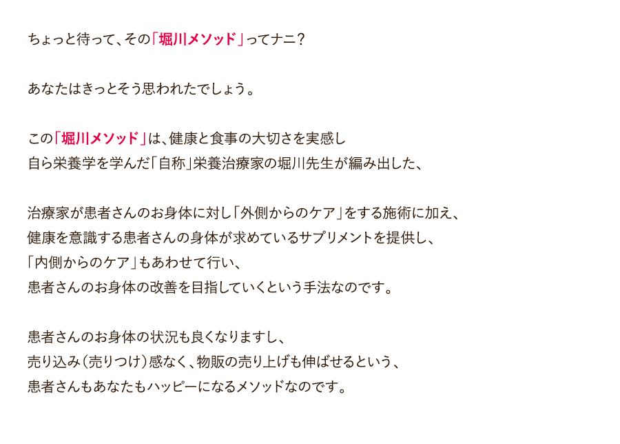 ちょっと待って、その「堀川メソッド」ってナニ？あなたはきっとそう思われたでしょう。この「堀川メソッド」は、健康と食事の大切さを実感し自ら栄養学を学んだ「自称」栄養治療家の堀川先生が編み出した、治療家が患者さんのお身体に対し「外側からのケア」をする施術に加え、健康を意識する患者さんの身体が求めているサプリメントを提供し、「内側からのケア」もあわせて行い、患者さんのお身体の改善を目指していくという手法なのです。患者さんのお身体の状況も良くなりますし、売り込み（売りつけ）感なく、物販の売り上げも伸ばせるという、患者さんもあなたもハッピーになるメソッドなのです。