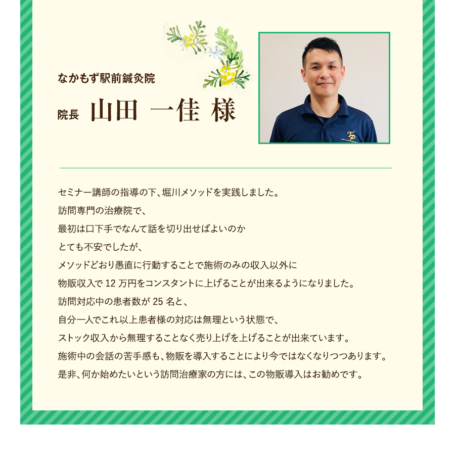 なかもず駅前鍼灸院 院長 山田 一佳 様 セミナー講師の指導の下、堀川メソッドを実践しました。訪問専門の治療院で、最初は口下手でなんて話を切り出せばよいのかとても不安でしたが、メソッドどおり愚直に行動することで施術のみの収入以外に物販収入が12万円をコンスタントに上げることが出来るようになりました。訪問対応中の患者数が25名と、自分一人でこれ以上患者様の対応は無理という状態で、ストック収入から無理することなく売り上げを上げることが出来ています。施術中の会話の苦手感も、物販を導入することにより今ではなくなりつつあります。是非、何か始めたいという訪問治療家の方には、この物販導入はお勧めです。