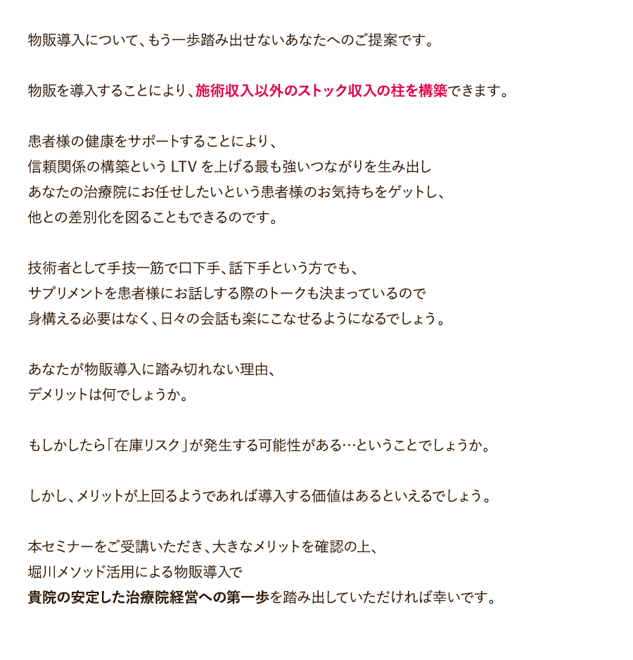 物販導入について、もう一歩踏み出せないあなたへのご提案です。物販を導入することにより、施術収入以外のストック収入の柱を構築できます。患者様の健康をサポートすることにより、信頼関係の構築というLTVを上げる最も強いつながりを生み出しあなたの治療院にお任せしたいという患者様のお気持ちをゲットし、他との差別化を図ることもできるのです。技術者として手技一筋で口下手、話下手という方でも、サプリメントを患者様にお話しする際のトークも決まっているので身構える必要はなく、日々の会話も楽にこなせるようになるでしょう。あなたが物販導入に踏み切れない理由、デメリットは何でしょうか。もしかしたら「在庫リスク」が発生する可能性がある…ということでしょうか。しかし、メリットが上回るようであれば導入する価値はあるといえるでしょう。本セミナーをご受講いただき、大きなメリットを確認の上、堀川メソッド活用による物販導入で貴院の安定した治療院経営への第一歩を踏み出していただければ幸いです。