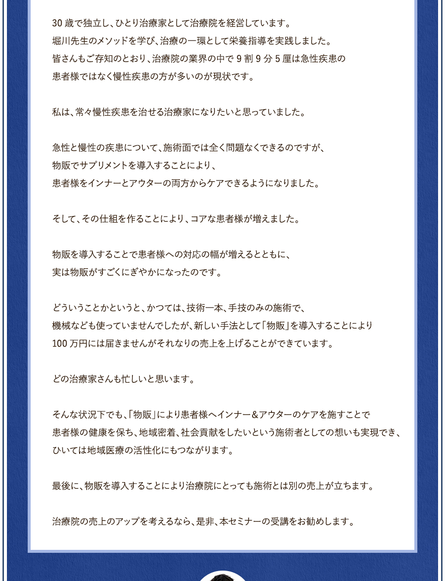 30歳で独立し、ひとり治療家として治療院を経営しています。堀川先生のメソッドを学び、治療の一環として栄養指導を実践しました。皆さんもご存知のとおり、治療院の業界の中で9割9分5厘は急性疾患の患者様ではなく慢性疾患の方が多いのが現状です。私は、常々慢性疾患を治せる治療家になりたいと思っていました。急性と慢性の新患について、施術面では全く問題なくできるのですが、物販でサプリメントを導入することにより、患者様をインナーとアウターの両方からケアできるようになりました。そして、その仕組を作ることにより、コアな患者様が増えました。物販を導入することで患者様への対応の幅が増えるとともに、実は物販がすごくにぎやかになったのです。どういうことかというと、かつては、技術一本、手技のみの施術で、機械なども使っていませんでしたが、新しい手法として「物販」を導入することにより100万円には届きませんがそれなりの売上を上げることができています。どの治療家さんも忙しいと思います。そんな状況下でも、「物販」により患者様へインナー＆アウターのケアを施すことで患者様の健康を保ち、地域密着、社会貢献をしたいという施術者としての想いも実現でき、ひいては地域医療の活性化にもつながります。最後に、物販を導入することにより治療院にとっても施術とは別の売上が立ちます。治療院の売上のアップを考えるなら、是非、本セミナーの受講をお勧めします。