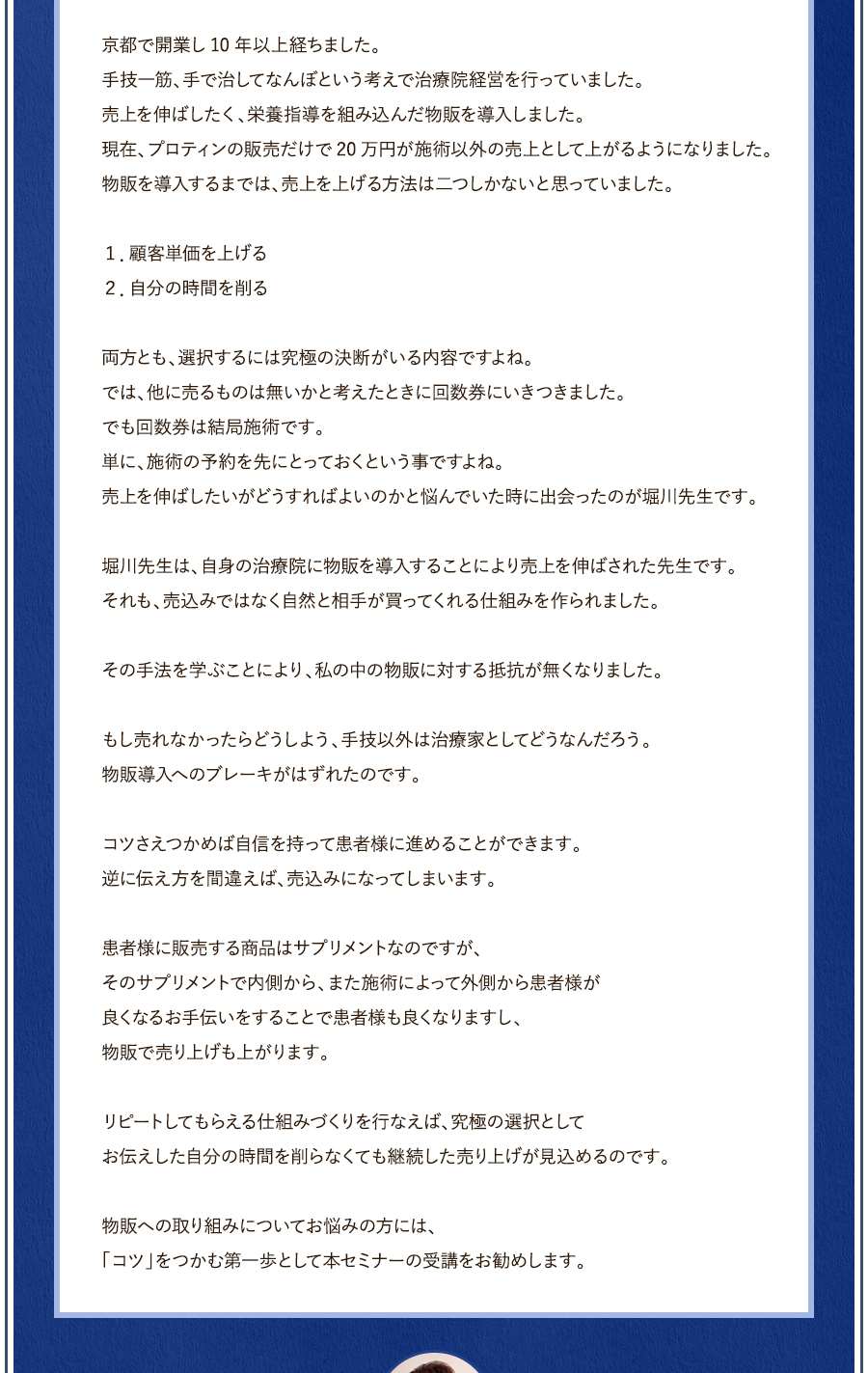 京都で開業し10年以上経ちました。手技一筋、手で治してなんぼという考えで治療院経営を行っていました。売上を伸ばしたく、栄養指導を組み込んだ物販を導入しました。現在、プロティンの販売だけで20万円が施術以外の売上として上がるようになりました。物販を導入するまでは、売上を上げる方法は二つしかないと思っていました。１．顧客単価を上げる２．自分の時間を削る両方とも、選択するには究極の決断がいる内容ですよね。では、他に売るものは無いかと考えたときに回数券にいきつきました。でも回数券は結局施術です。単に、施術の予約を先にとっておくという事ですよね。売上を伸ばしたいがどうすればよいのかと悩んでいた時に出会ったのが堀川先生です。堀川先生は、自身の治療院に物販を導入することにより売上を伸ばされた先生です。それも、売込みではなく自然と相手が買ってくれる仕組みを作られました。その手法を学ぶことにより、私の中の物販に対する抵抗が無くなりました。もし売れなかったらどうしよう、手技以外は治療家としてどうなんだろう。物販導入へのブレーキがはずれたのです。コツさえつかめば自信を持って患者様に進めることができます。逆に伝え方を間違えば、売込みになってしまいます。患者様に販売する商品はサプリメントなのですが、そのサプリメントで内側から、また施術によって外側から患者様が良くなるお手伝いをすることで患者様も良くなりますし、物販で売り上げも上がります。リピートしてもらえる仕組みづくりを行なえば、究極の選択としてお伝えした自分の時間を削らなくても継続した売り上げが見込めるのです。物販への取り組みについてお悩みの方には、「コツ」をつかむ第一歩として本セミナーの受講をお勧めします。