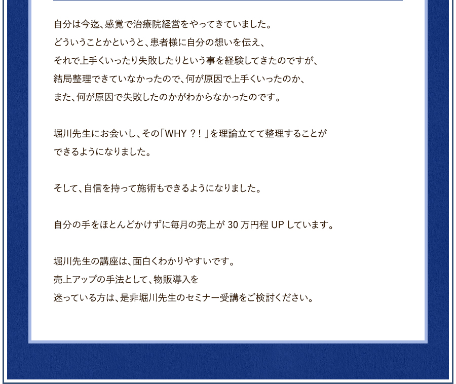 実費の整体院で、まず、水素吸入を導入しました。これから物販の導入も考えています。自分は今迄、感覚で治療院経営をやってきていました。どういうことかというと、患者様に自分の想いを伝え、それで上手くいったり失敗したりという事を経験してきたのですが、結局整理できていなかったので、何が原因で上手くいったのか、また、何が原因で失敗したのかがわからなかったのです。堀川先生にお会いし、その「WHY？！」が理論立てて整理することができるようになりました。そして、自信を持って施術ができるようにもなりました。最初に行った水素吸入自体、自分の手をほとんどかけずに毎月の売上が30万円程UPしています。この調子で、物販も上手くいくと確信しています。堀川先生の講座は、面白くわかりやすいです。売上アップの手法として、物販導入を迷っている方は、是非堀川先生のセミナー受講をご検討ください。