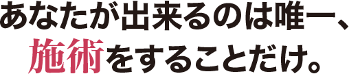 あなたが出来るのは唯一、施術をすることだけ。