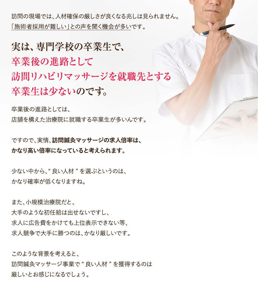 訪問の現場では、人材確保の厳しさが良くなる兆しは見られません。「施術者採用が難しい」との声を聞く機会が多いです。卒業後の進路としては、店舗を構えた治療院に就職する卒業生が多いんです。ですので、実情、訪問鍼灸マッサージの求人倍率は、かなり高い倍率になっていると考えられます。少ない中から、“良い人材”を選ぶというのは、かなり確率が低くなりますね。また、小規模治療院だと、大手のような初任給は出せないですし、求人に広告費をかけても上位表示できない等、求人競争で大手に勝つのは、かなり厳しいです。このような背景を考えると、訪問鍼灸マッサージ事業で“良い人材”を獲得するのは厳しいとお感じになるでしょう。　