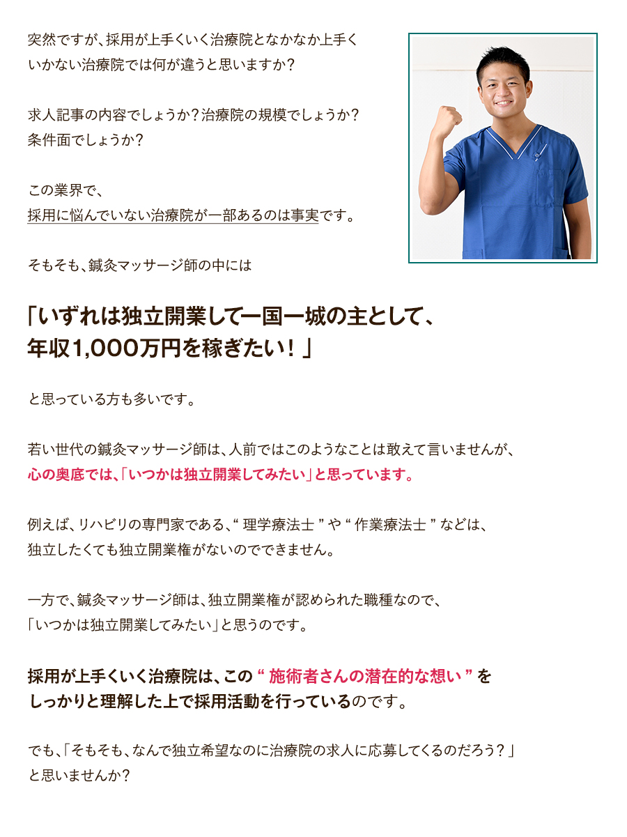 突然ですが、採用が上手くいく治療院となかなか上手くいかない治療院では何が違うと思いますか？求人記事の内容でしょうか？治療院の規模でしょうか？条件面でしょうか？この業界で、採用に悩んでいない治療院が一部あるのは事実です。そもそも、鍼灸マッサージ師の中には「いずれは独立開業して一国一城の主として、年収1,000万円を稼ぎたい！」と思っている方も多いです。若い世代の鍼灸マッサージ師は、人前ではこのようなことは敢えて言いませんが、心の奥底では、「いつかは独立開業してみたい」と思っています。例えば、リハビリの専門家である、“理学療法士”や“作業療法士”などは、独立したくても独立開業権がないのでできません。一方で、鍼灸マッサージ師は、独立開業権が認められた職種なので、「いつかは独立開業してみたい」と思うのです。採用が上手くいく治療院は、この“施術者さんの潜在的な想い”をしっかりと理解した上で採用活動を行っているのです。でも、「そもそも、なんで独立希望なのに治療院の求人に応募してくるのだろう？」と思いませんか？