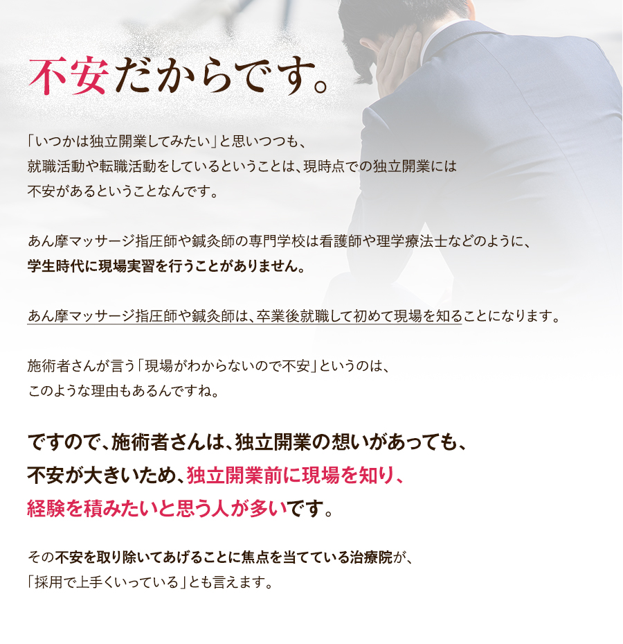 不安だからです。「いつかは独立開業してみたい」と思いつつも、就職活動や転職活動をしているということは、現時点での独立開業には不安があるということなんです。あん摩マッサージ指圧師や鍼灸師の専門学校は看護師や理学療法士などのように、学生時代に現場実習を行うことがありません。あん摩マッサージ指圧師や鍼灸師は、卒業後就職して初めて現場を知ることになります。施術者さんが言う「現場がわからないので不安」というのは、このような理由もあるんですね。ですので、施術者さんは、独立開業の想いがあっても、不安が大きいため、独立開業前に現場を知り、経験を積みたいと思う人が多いです。その不安を取り除いてあげることに焦点を当てている治療院が、「採用で上手くいっている」とも言えます。