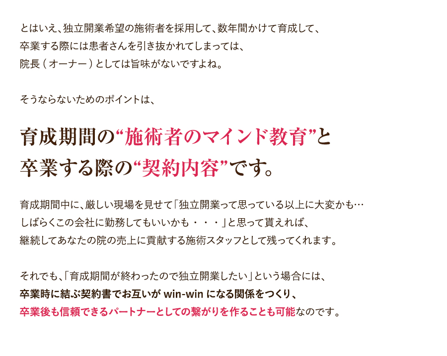 とはいえ、独立開業希望の施術者を採用して、数年間かけて育成して、卒業する際には患者さんを引き抜かれてしまっては、院長(オーナー)としては旨味がないですよね。そうならないためのポイントは、育成期間の“施術者のマインド教育”と卒業する際の“契約内容”です。育成期間中に、厳しい現場を見せて「独立開業って思っている以上に大変かも…しばらくこの会社に勤務してもいいかも・・・」と思って貰えれば、継続してあなたの院の売上に貢献する施術スタッフとして残ってくれます。それでも、「育成期間が終わったので独立開業したい」という場合には、卒業時に結ぶ契約書でお互いがwin-winになる関係をつくり、卒業後も信頼できるパートナーとしての繋がりを作ることも可能なのです。