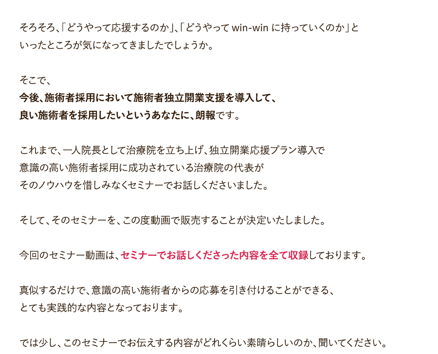 そろそろ、「どうやって応援するのか」、「どうやってwin-winに持っていくのか」といったところが気になってきましたでしょうか。そこで、今後、施術者採用において施術者独立開業支援を導入して、良い施術者を採用したいというあなたに、朗報です。これまで、一人院長として治療院を立ち上げ、独立開業応援プラン導入で意識の高い施術者採用に成功されている治療院の代表がそのノウハウを惜しみなくセミナーでお話しくださいました。そして、そのセミナーを、この度動画で販売することが決定いたしました。今回のセミナー動画は、セミナーでお話しくださった内容を全て収録しております。真似するだけで、意識の高い施術者からの応募を引き付けることができる、とても実践的な内容となっております。では少し、このセミナーでお伝えする内容がどれくらい素晴らしいのか、聞いてください。