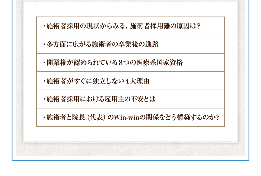 ・施術者採用の現状からみる、施術者採用難の原因は？・多方面に広がる施術者の卒業後の進路・開業権が認められている８つの医療系国家資格・施術者がすぐに独立しない４大理由・施術者採用における雇用主の不安とは・施術者と院長（代表）のWin-winの関係をどう構築するのか？