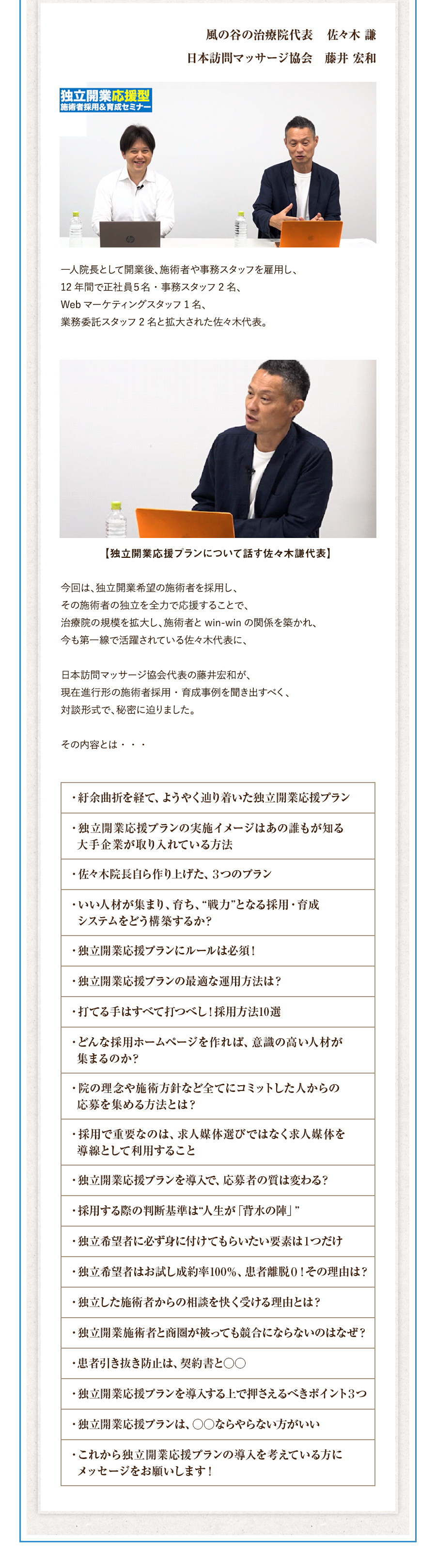 一人院長として開業後、施術者や事務スタッフを雇用し、12年間で正社員５名・事務スタッフ2名、Webマーケティングスタッフ1名、業務委託スタッフ2名と拡大された佐々木代表。今回は、独立開業希望の施術者を採用し、その施術者の独立を全力で応援することで、治療院の規模を拡大し、施術者とwin-winの関係を築かれ、今も第一線で活躍されている佐々木代表に、日本訪問マッサージ協会代表の藤井宏和が、現在進行形の施術者採用・育成事例を聞き出すべく、対談形式で、秘密に迫りました。その内容とは・・・。・紆余曲折を経て、ようやく辿り着いた独立開業応援プラン・独立開業応援プランの実施イメージはあの誰もが知る大手企業が取り入れている方法・佐々木院長自ら作り上げた、３つのプラン・いい人材が集まり、育ち、“戦力”となる採用・育成システムをどう構築するか？・独立開業応援プランにルールは必須！・独立開業応援プランの最適な運用方法は？・打てる手はすべて打つべし！採用方法10選・どんな採用ホームページを作れば、意識の高い人材が集まるのか？・院の理念や施術方針など全てにコミットした人からの応募を集める方法とは？・採用で重要なのは、求人媒体選びではなく求人媒体を導線として利用すること・独立開業応援プランを導入で、応募者の質は変わる？・採用する際の判断基準は“人生が「背水の陣」”・独立希望者に必ず身に付けてもらいたい要素は１つだけ・独立希望者はお試し成約率100％、患者離脱０！その理由は？・独立した施術者からの相談を快く受ける理由とは？・独立開業施術者と商圏が被っても競合にならないのはなぜ？・患者引き抜き防止は、契約書と○○・独立開業応援プランを導入する上で押さえるべきポイント３つ・独立開業応援プランは、○○ならやらない方がいい・これから独立開業応援プランの導入を考えている方にメッセージをお願いします！