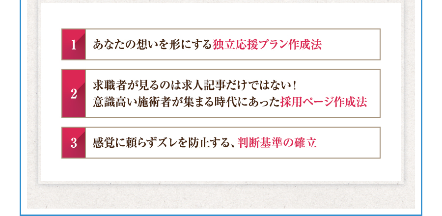 1.あなたの想いを形にする独立応援プラン作成法 2.求職者が見るのは求人記事だけではない！意識高い施術者が集まる時代にあった採用ページ作成法 3.感覚に頼らずズレを防止する、判断基準の確立