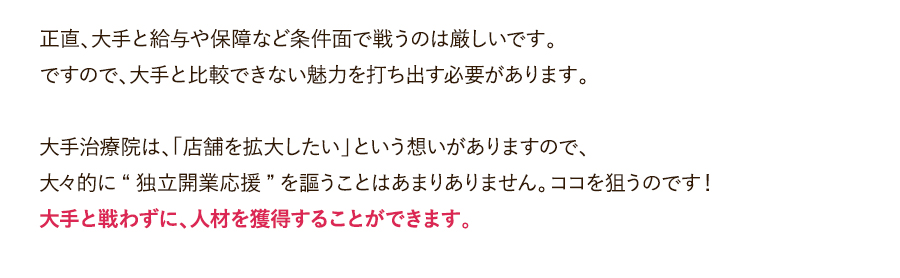 正直、大手と給与や保障など条件面で戦うのは厳しいです。ですので、大手と比較できない魅力を打ち出す必要があります。大手治療院は、「店舗を拡大したい」という想いがありますので、大々的に“独立開業応援”を謳うことはあまりありません。ココを狙うのです！大手と戦わずに、人材を獲得することができます。