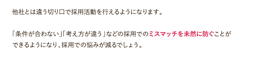 他社とは違う切り口で採用活動を行えるようになります。「条件が合わない」「考え方が違う」などの採用でのミスマッチを未然に防ぐことができるようになり、採用での悩みが減るでしょう。