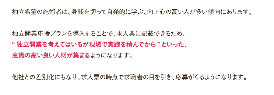 独立希望の施術者は、身銭を切って自発的に学ぶ、向上心の高い人が多い傾向にあります。独立開業応援プランを導入することで、求人票に記載できるため、“独立開業を考えてはいるが現場で実践を積んでから”といった、意識の高い良い人材が集まるようになります。他社との差別化にもなり、求人票の時点で求職者の目を引き、応募がくるようになります。