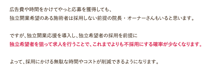 広告費や時間をかけてやっと応募を獲得しても、独立開業希望のある施術者は採用しない前提の院長・オーナーさんもいると思います。ですが、独立開業応援を導入し、独立希望者の採用を前提に独立希望者を狙って求人を行うことで、これまでよりも不採用にする確率が少なくなります。よって、採用にかける無駄な時間やコストが削減できるようになります。