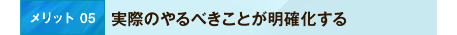 メリット 05 実際のやるべきことが明確化する
