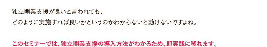 独立開業支援が良いと言われても、どのように実施すれば良いかというのがわからないと動けないですよね。このセミナーでは、独立開業支援の導入方法がわかるため、即実践に移れます。