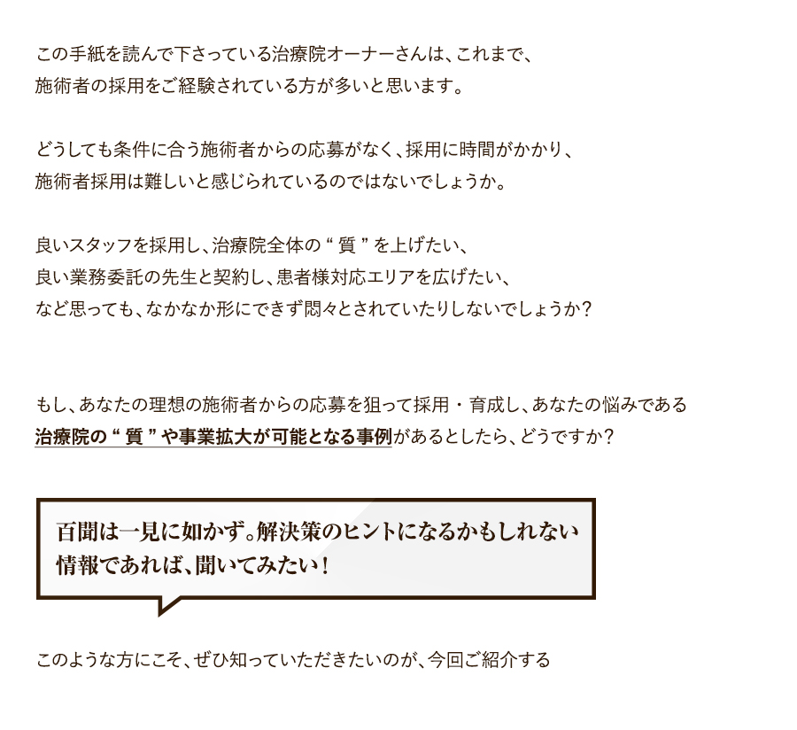 この手紙を読んで下さっている治療院オーナーさんは、これまで、施術者の採用をご経験されている方が多いと思います。どうしても条件に合う施術者からの応募がなく、採用に時間がかかり、施術者採用は難しいと感じられているのではないでしょうか。良いスタッフを採用し、治療院全体の“質”を上げたい、良い業務委託の先生と契約し、患者様対応エリアを広げたい、など思っても、なかなか形にできず悶々とされていたりしないでしょうか？もし、あなたの理想の施術者からの応募を狙って採用・育成し、あなたの悩みである治療院の“質”や事業拡大が可能となる事例があるとしたら、どうですか？百聞は一見に如かず。解決策のヒントになるかもしれない情報であれば、聞いてみたい！このような方にこそ、ぜひ知っていただきたいのが、今回ご紹介する