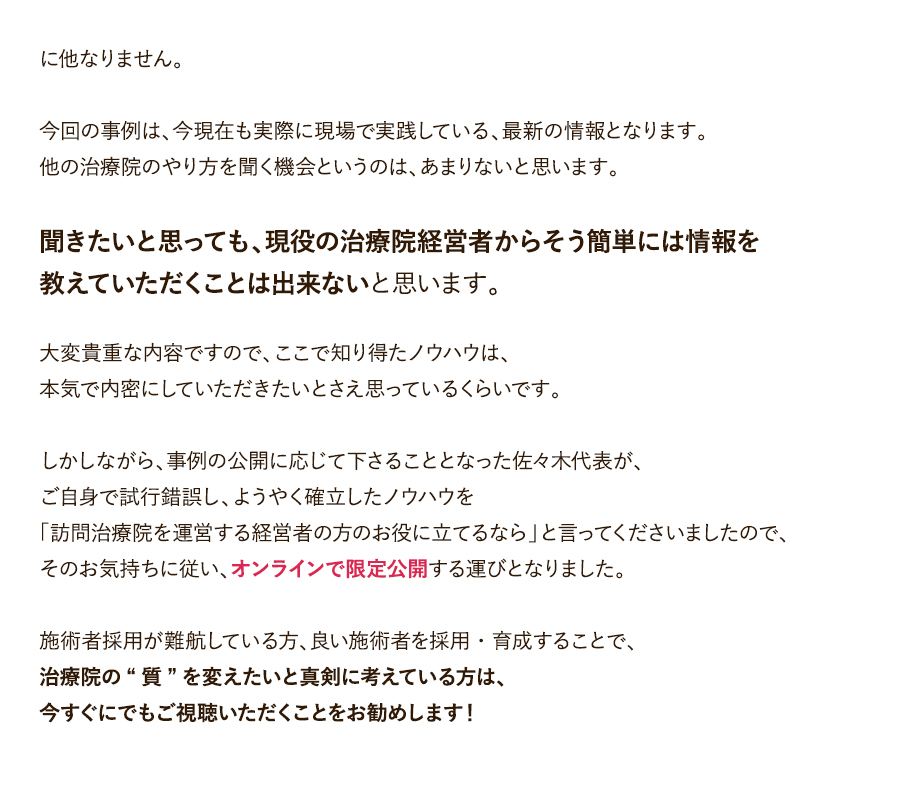 に他なりません。今回の事例は、今現在も実際に現場で実践している、最新の情報となります。他の治療院のやり方を聞く機会というのは、あまりないと思います。聞きたいと思っても、現役の治療院経営者からそう簡単には情報を教えていただくことは出来ないと思います。大変貴重な内容ですので、ここで知り得たノウハウは、本気で内密にしていただきたいとさえ思っているくらいです。しかしながら、事例の公開に応じて下さることとなった佐々木代表が、ご自身で試行錯誤し、ようやく確立したノウハウを「訪問治療院を運営する経営者の方のお役に立てるなら」と言ってくださいましたので、そのお気持ちに従い、オンラインで限定公開する運びとなりました。施術者採用が難航している方、良い施術者を採用・育成することで、治療院の“質”を変えたいと真剣に考えている方は、今すぐにでもご視聴いただくことをお勧めします！