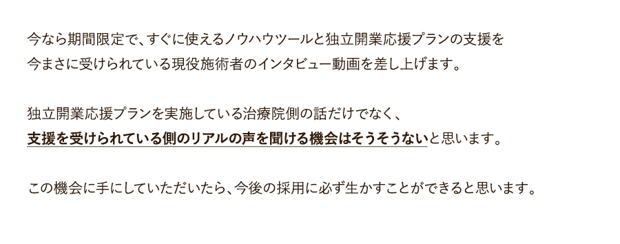 今なら期間限定で、すぐに使えるノウハウツールと独立開業応援プランの支援を今まさに受けられている現役施術者のインタビュー動画を差し上げます。独立開業応援プランを実施している治療院側の話だけでなく、支援を受けられている側のリアルの声を聞ける機会はそうそうないと思います。この機会に手にしていただいたら、今後の採用に必ず生かすことができると思います。