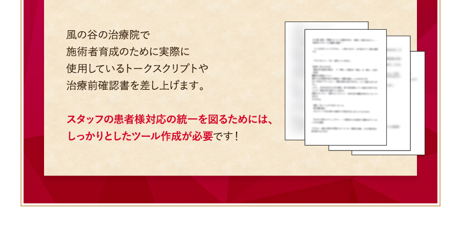 風の谷の治療院で施術者育成のために実際に使用しているトークスクリプトや治療前確認書を差し上げます。スタッフの患者様対応の統一を図るためには、しっかりとしたツール作成が必要です！