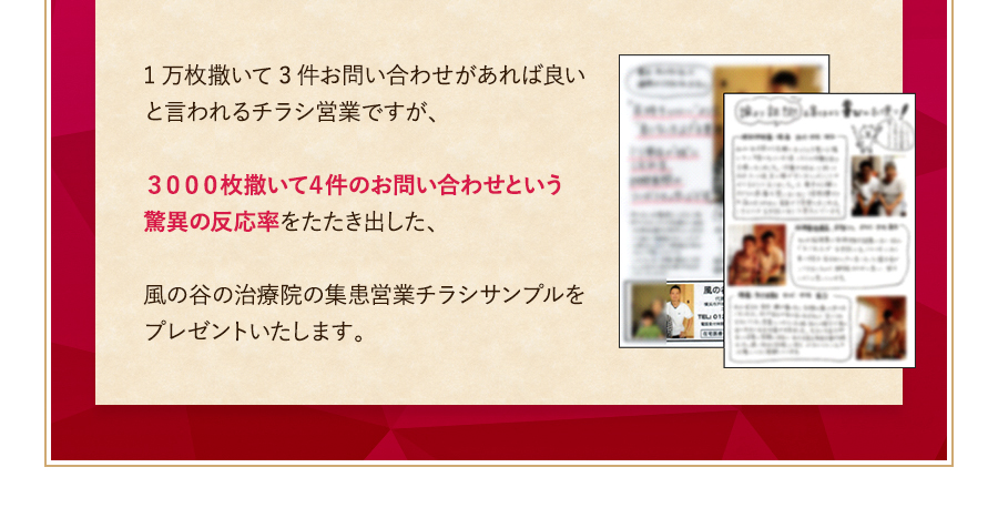 1万枚撒いて3件お問い合わせがあれば良いと言われるチラシ営業ですが、３０００枚撒いて４件のお問い合わせという驚異の反応率をたたき出した、風の谷の治療院の集患営業チラシサンプルをプレゼントいたします。