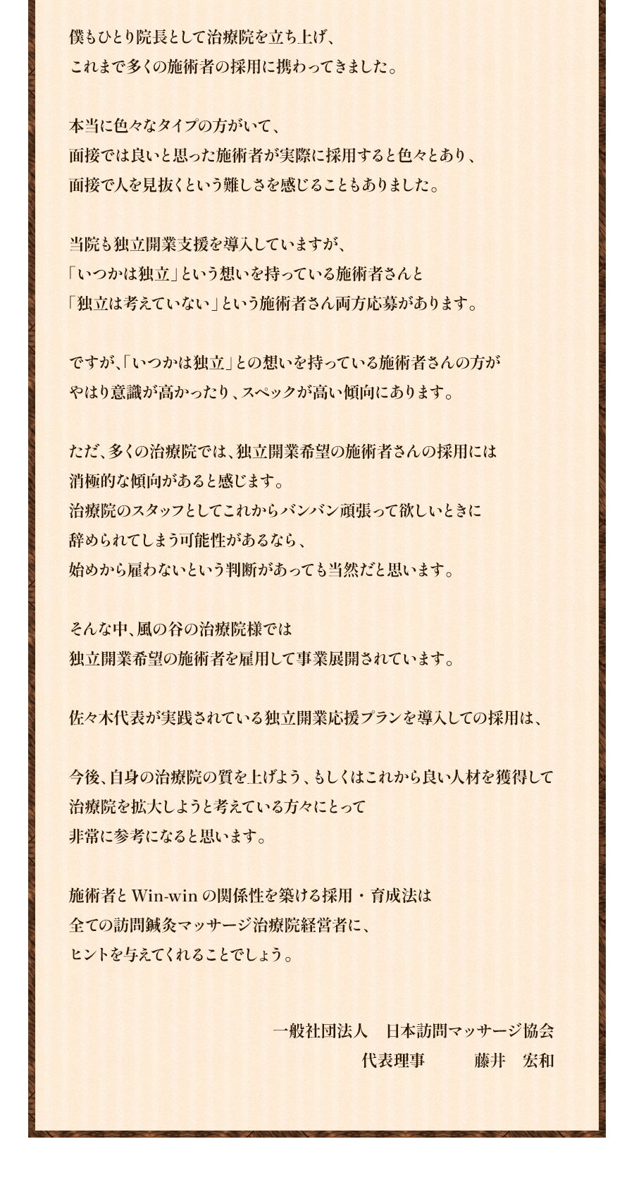 僕もひとり院長として治療院を立ち上げ、これまで多くの施術者の採用に携わってきました。本当に色々なタイプの方がいて、面接では良いと思った施術者が実際に採用すると色々とあり、面接で人を見抜くという難しさを感じることもありました。当院も独立開業支援を導入していますが、「いつかは独立」という想いを持っている施術者さんと「独立は考えていない」という施術者さん両方応募があります。ですが、「いつかは独立」との想いを持っている施術者さんの方がやはり意識が高かったり、スペックが高い傾向にあります。ただ、多くの治療院では、独立開業希望の施術者さんの採用には消極的な傾向があると感じます。治療院のスタッフとしてこれからバンバン頑張って欲しいときに辞められてしまう可能性があるなら、始めから雇わないという判断があっても当然だと思います。そんな中、風の谷の治療院様では独立開業希望の施術者を雇用して事業展開されています。佐々木代表が実践されている独立開業応援プランを導入しての採用は、今後、自身の治療院の質を上げよう、もしくはこれから良い人材を獲得して治療院を拡大しようと考えている方々にとって非常に参考になると思います。施術者とWin-winの関係性を築ける採用・育成法は全ての訪問鍼灸マッサージ治療院経営者に、ヒントを与えてくれることでしょう。一般社団法人 日本訪問マッサージ協会 代表理事 藤井 宏和