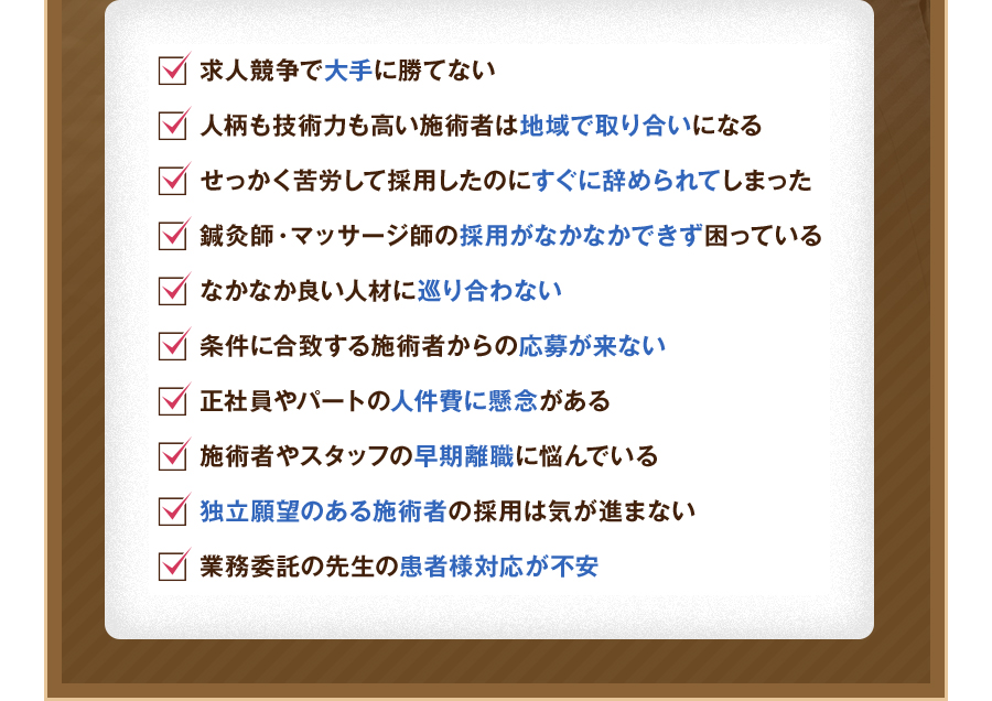 求人競争で大手に勝てない。人柄も技術力も高い施術者は地域で取り合いになる。せっかく苦労して採用したのにすぐに辞められてしまった。鍼灸師・マッサージ師の採用がなかなかできず困っている。なかなか良い人材に巡り合わない。条件に合致する施術者からの応募が来ない。正社員やパートの人件費に懸念がある。施術者やスタッフの早期離職に悩んでいる。独立願望のある施術者の採用は気が進まない。業務委託の先生の患者様対応が不安。