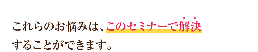 これらのお悩みは、このセミナーで解決することができます。