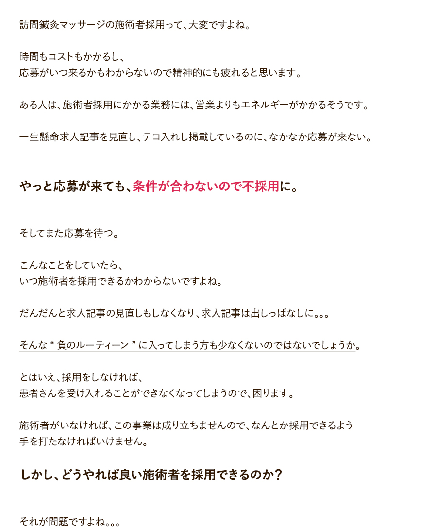 訪問鍼灸マッサージの施術者採用って、大変ですよね。時間もコストもかかるし、応募がいつ来るかもわからないので精神的にも疲れると思います。ある人は、施術者採用にかかる業務には、営業よりもエネルギーがかかるそうです。一生懸命求人記事を見直し、テコ入れし掲載しているのに、なかなか応募が来ない。やっと応募が来ても、条件が合わないので不採用に。そしてまた応募を待つ。こんなことをしていたら、いつ施術者を採用できるかわからないですよね。だんだんと求人記事の見直しもしなくなり、求人記事は出しっぱなしに。。。そんな“負のルーティーン”に入ってしまう方も少なくないのではないでしょうか。とはいえ、採用をしなければ、患者さんを受け入れることができなくなってしまうので、困ります。施術者がいなければ、この事業は成り立ちませんので、なんとか採用できるよう手を打たなければいけません。しかし、どうやれば良い施術者を採用できるのか？それが問題ですよね。。。