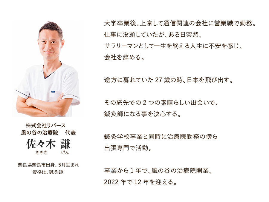 株式会社リバース　風の谷の治療院　 代表 佐々木 謙（ささき けん） 奈良県奈良市出身、５月生まれ 資格は、鍼灸師。大学卒業後、上京して通信関連の会社に営業職で勤務。仕事に没頭していたが、ある日突然、サラリーマンとして一生を終える人生に不安を感じ、会社を辞める。途方に暮れていた27歳の時、日本を飛び出す。その旅先での2つの素晴らしい出会いで、鍼灸師になる事を決心する。鍼灸学校卒業と同時に治療院勤務の傍ら出張専門で活動。卒業から1年で、風の谷の治療院開業、2022年で12年を迎える。