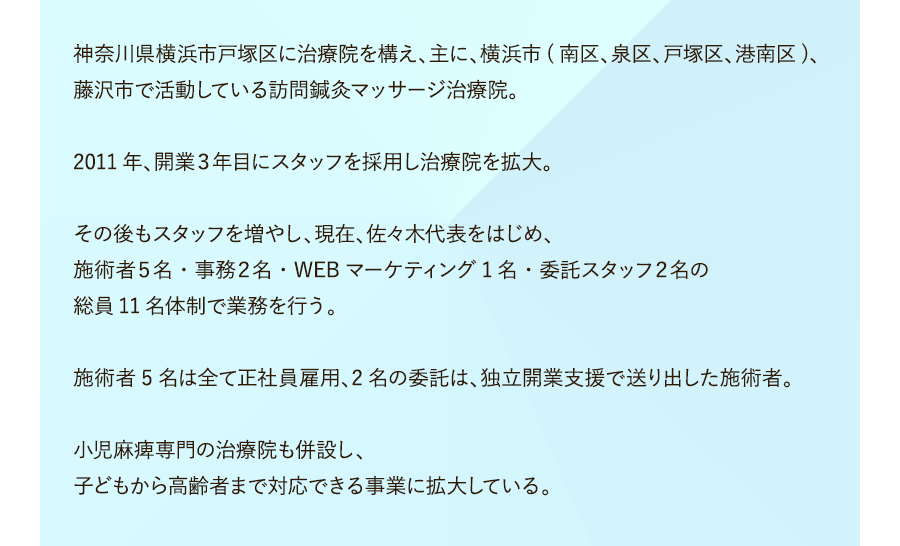 神奈川県横浜市戸塚区に治療院を構え、主に、横浜市(南区、泉区、戸塚区、港南区)、藤沢市で活動している訪問鍼灸マッサージ治療院。2011年、開業３年目にスタッフを採用し治療院を拡大。その後もスタッフを増やし、現在、佐々木代表をはじめ、施術者５名・事務２名・WEBマーケティング1名・委託スタッフ２名の総員11名体制で業務を行う。施術者5名は全て正社員雇用、2名の委託は、独立開業支援で送り出した施術者。小児麻痺専門の治療院も併設し、子どもから高齢者まで対応できる事業に拡大している。