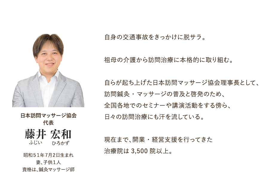 日本訪問マッサージ協会 代表 藤井 宏和（ふじい ひろかず）昭和５１年７月２日生まれ 妻、子供１人 資格は、鍼灸マッサージ師 自身の交通事故をきっかけに脱サラ。祖母の介護から訪問治療に本格的に取り組む。自らが起ち上げた日本訪問マッサージ協会理事長として、訪問鍼灸・マッサージの普及と啓発のため、全国各地でのセミナーや講演活動をする傍ら、日々の訪問治療にも汗を流している。現在まで、開業・経営支援を行ってきた治療院は3,500院以上。