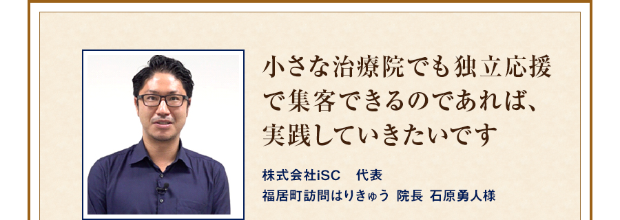 小さな治療院でも独立応援で集客できるのであれば、実践していきたいです 株式会社iSC　代表福居町訪問はりきゅう 院長 石原勇人様