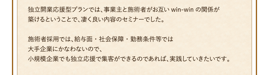 独立開業応援型プランでは、事業主と施術者がお互いwin-winの関係が築けるということで、凄く良い内容のセミナーでした。施術者採用では、給与面・社会保障・勤務条件等では大手企業にかなわないので、小規模企業でも独立応援で集客ができるのであれば、実践していきたいです。