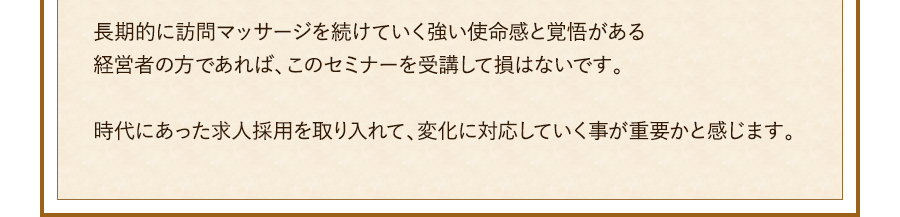 長期的に訪問マッサージを続けていく強い使命感と覚悟がある経営者の方であれば、このセミナーを受講して損はないです。時代にあった求人採用を取り入れて、変化に対応していく事が重要かと感じます。