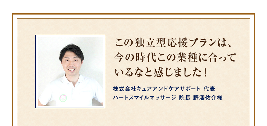 この独立型応援プランは、今の時代この業種に合っているなと感じました！ 株式会社キュアアンドケアサポート 代表ハートスマイルマッサージ 院長 野澤佑介様