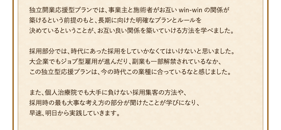 独立開業応援型プランでは、事業主と施術者がお互いwin-winの関係が築けるという前提のもと、長期に向けた明確なプランとルールを決めているということが、お互い良い関係を築いていける方法を学べました。採用部分では、時代にあった採用をしていかなくてはいけないと思いました。大企業でもジョブ型雇用が進んだり、副業も一部解禁されているなか、この独立型応援プランは、今の時代この業種に合っているなと感じました。また、個人治療院でも大手に負けない採用集客の方法や、採用時の最も大事な考え方の部分が聞けたことが学びになり、早速、明日から実践していきます。